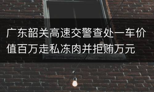 广东韶关高速交警查处一车价值百万走私冻肉并拒贿万元