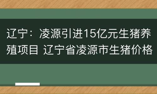 辽宁：凌源引进15亿元生猪养殖项目 辽宁省凌源市生猪价格