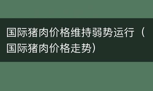 国际猪肉价格维持弱势运行（国际猪肉价格走势）