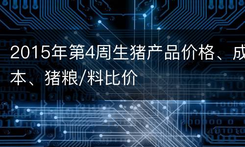 2015年第4周生猪产品价格、成本、猪粮/料比价