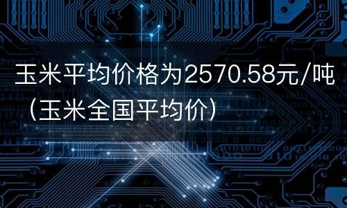 玉米平均价格为2570.58元/吨（玉米全国平均价）