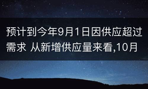 预计到今年9月1日因供应超过需求 从新增供应量来看,10月份新增供应再度减少,新增供