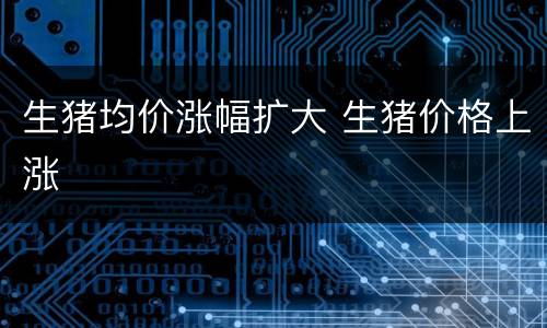 生猪均价涨幅扩大 生猪价格上涨