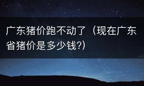 广东猪价跑不动了（现在广东省猪价是多少钱?）