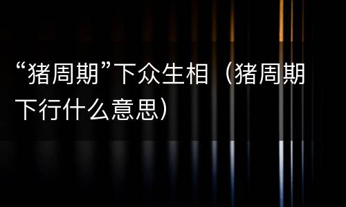 “猪周期”下众生相（猪周期下行什么意思）