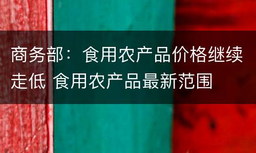 商务部：食用农产品价格继续走低 食用农产品最新范围