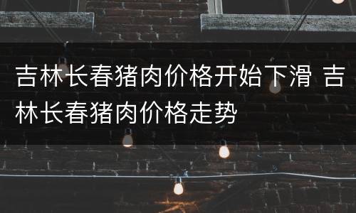 吉林长春猪肉价格开始下滑 吉林长春猪肉价格走势