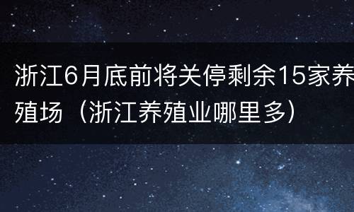 浙江6月底前将关停剩余15家养殖场（浙江养殖业哪里多）