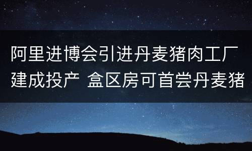 阿里进博会引进丹麦猪肉工厂建成投产 盒区房可首尝丹麦猪蹄