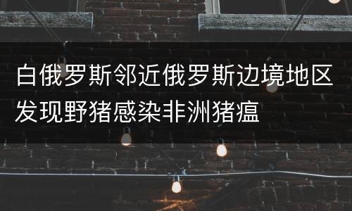 白俄罗斯邻近俄罗斯边境地区发现野猪感染非洲猪瘟
