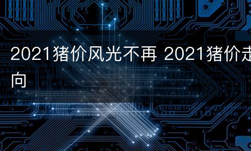 2021猪价风光不再 2021猪价走向