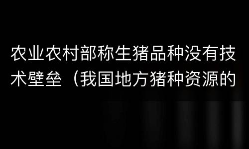 农业农村部称生猪品种没有技术壁垒（我国地方猪种资源的缺点不包括）