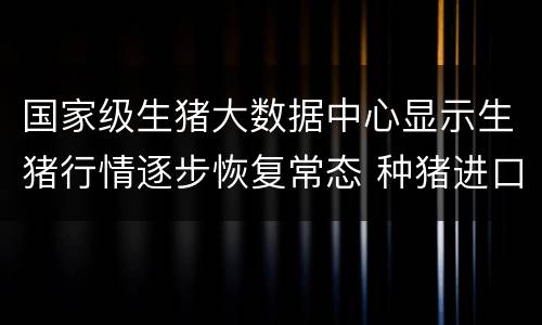 国家级生猪大数据中心显示生猪行情逐步恢复常态 种猪进口创下新