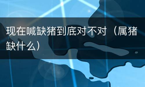 现在喊缺猪到底对不对（属猪缺什么）