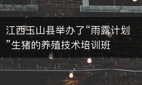 江西玉山县举办了“雨露计划”生猪的养殖技术培训班