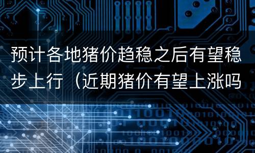 预计各地猪价趋稳之后有望稳步上行（近期猪价有望上涨吗）