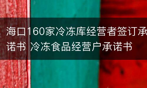 海口160家冷冻库经营者签订承诺书 冷冻食品经营户承诺书