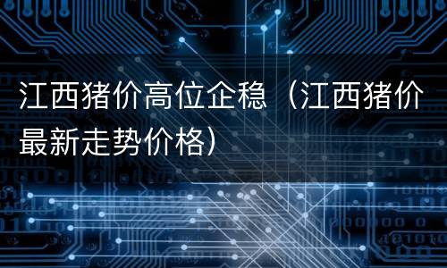 江西猪价高位企稳（江西猪价最新走势价格）