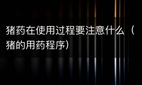 猪药在使用过程要注意什么（猪的用药程序）