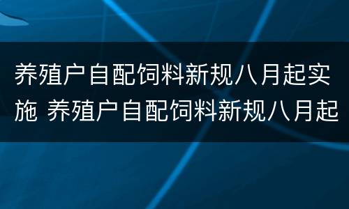 养殖户自配饲料新规八月起实施 养殖户自配饲料新规八月起实施时间