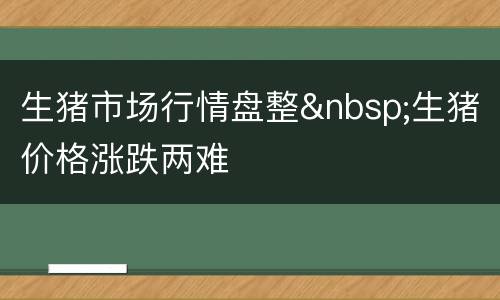 生猪市场行情盘整&nbsp;生猪价格涨跌两难