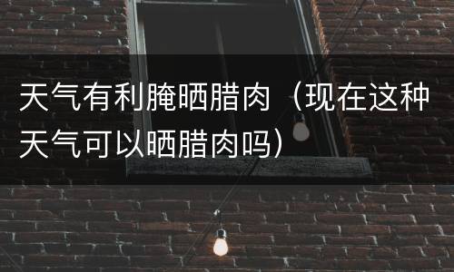 天气有利腌晒腊肉（现在这种天气可以晒腊肉吗）