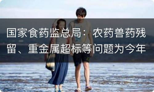 国家食药监总局：农药兽药残留、重金属超标等问题为今年抽检重点