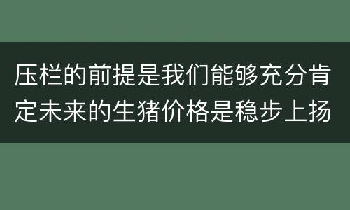 压栏的前提是我们能够充分肯定未来的生猪价格是稳步上扬的