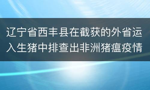 辽宁省西丰县在截获的外省运入生猪中排查出非洲猪瘟疫情