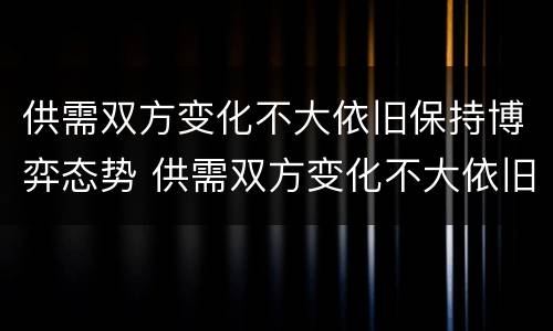 供需双方变化不大依旧保持博弈态势 供需双方变化不大依旧保持博弈态势的例子