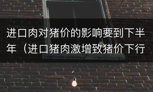 进口肉对猪价的影响要到下半年（进口猪肉激增致猪价下行?专家:事实并非那么简单）