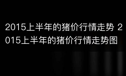 2015上半年的猪价行情走势 2015上半年的猪价行情走势图