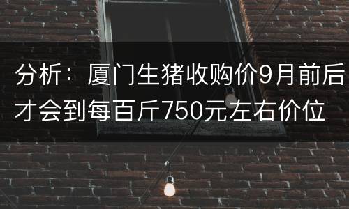 分析：厦门生猪收购价9月前后才会到每百斤750元左右价位