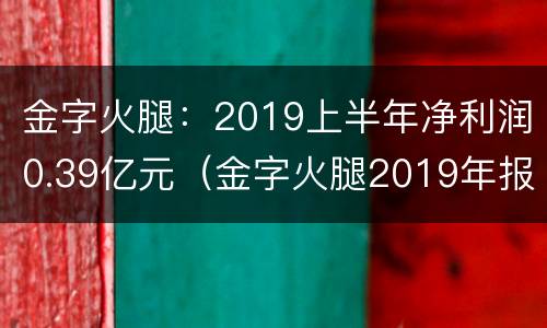 金字火腿：2019上半年净利润0.39亿元（金字火腿2019年报）