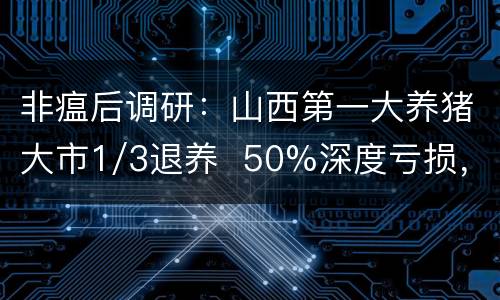 非瘟后调研：山西第一大养猪大市1/3退养  50%深度亏损， 猪瘟、