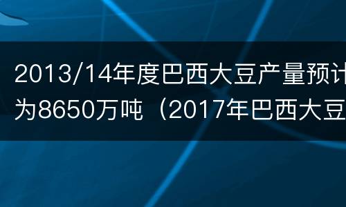 2013/14年度巴西大豆产量预计为8650万吨（2017年巴西大豆产量）