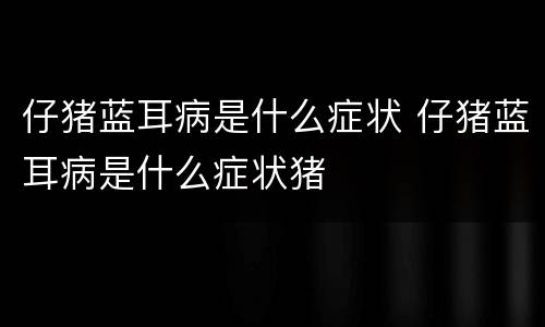 仔猪蓝耳病是什么症状 仔猪蓝耳病是什么症状猪