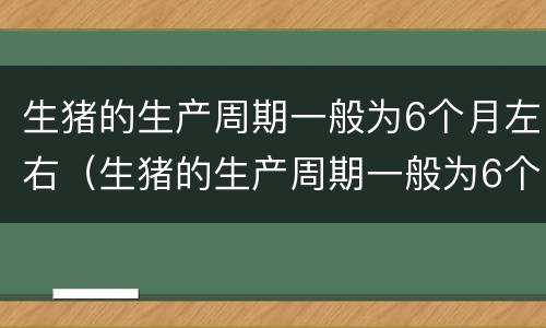 生猪的生产周期一般为6个月左右（生猪的生产周期一般为6个月左右吗）