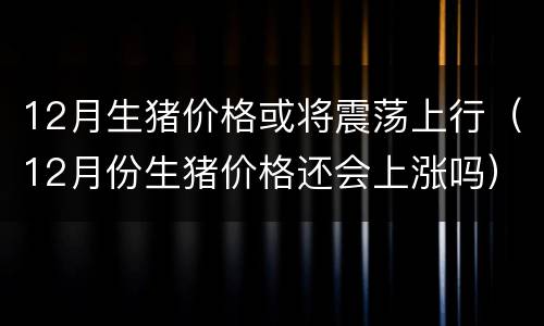 12月生猪价格或将震荡上行（12月份生猪价格还会上涨吗）