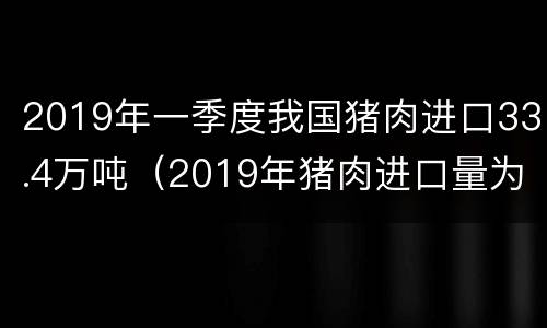 2019年一季度我国猪肉进口33.4万吨（2019年猪肉进口量为162万吨）