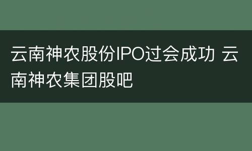 云南神农股份IPO过会成功 云南神农集团股吧