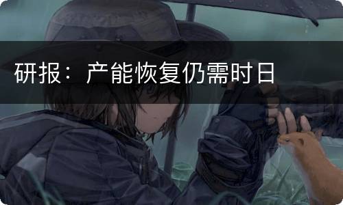 研报：产能恢复仍需时日