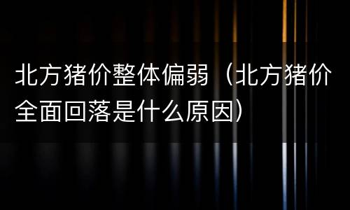 北方猪价整体偏弱（北方猪价全面回落是什么原因）