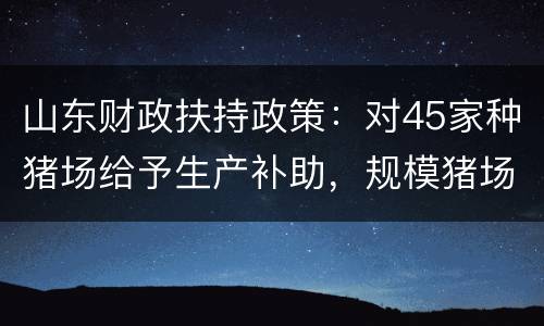 山东财政扶持政策：对45家种猪场给予生产补助，规模猪场最高可贷