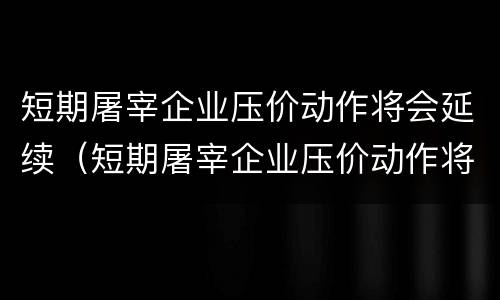 短期屠宰企业压价动作将会延续（短期屠宰企业压价动作将会延续吗）