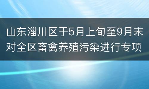 山东淄川区于5月上旬至9月末对全区畜禽养殖污染进行专项整治