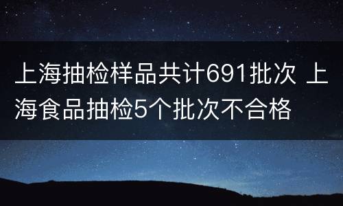 上海抽检样品共计691批次 上海食品抽检5个批次不合格