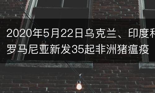 2020年5月22日乌克兰、印度和罗马尼亚新发35起非洲猪瘟疫情