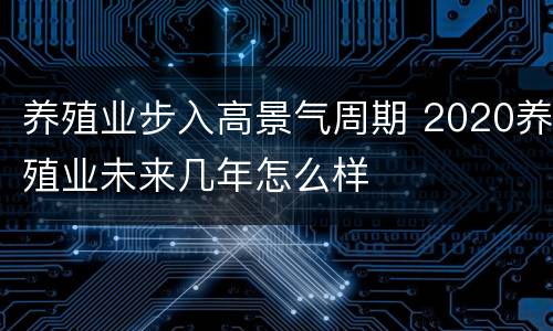 养殖业步入高景气周期 2020养殖业未来几年怎么样
