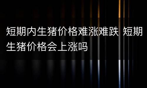 短期内生猪价格难涨难跌 短期生猪价格会上涨吗